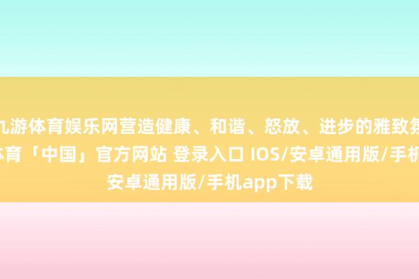 九游体育娱乐网营造健康、和谐、怒放、进步的雅致氛围-九游体育「中国」官方网站 登录入口 IOS/安卓通用版/手机app下载