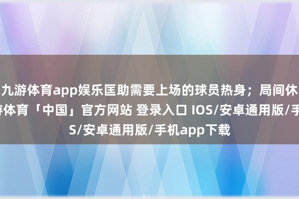 九游体育app娱乐匡助需要上场的球员热身；局间休息时分-九游体育「中国」官方网站 登录入口 IOS/安卓通用版/手机app下载