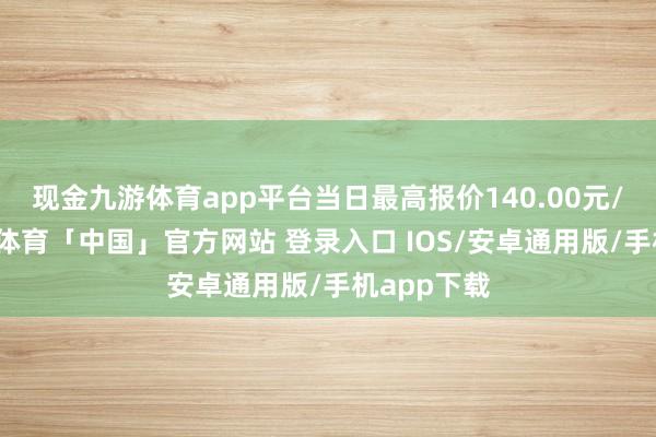 现金九游体育app平台当日最高报价140.00元/公斤-九游体育「中国」官方网站 登录入口 IOS/安卓通用版/手机app下载