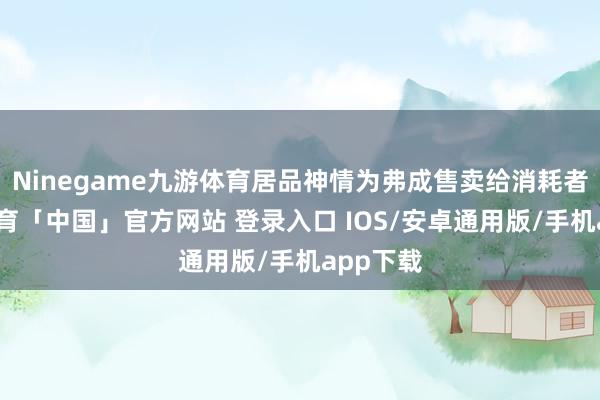 Ninegame九游体育居品神情为弗成售卖给消耗者-九游体育「中国」官方网站 登录入口 IOS/安卓通用版/手机app下载