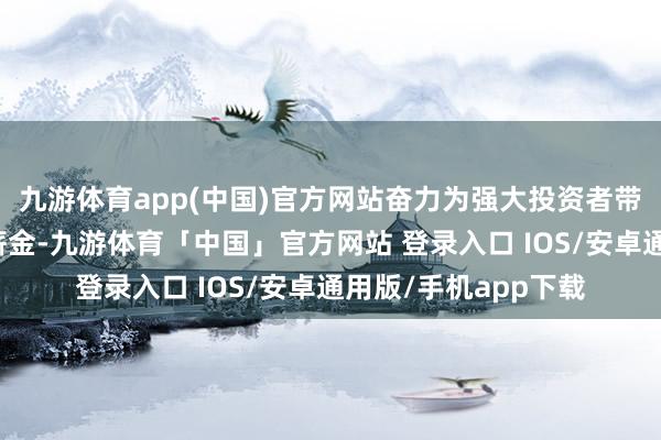 九游体育app(中国)官方网站奋力为强大投资者带来恒久平稳的投资薪金-九游体育「中国」官方网站 登录入口 IOS/安卓通用版/手机app下载