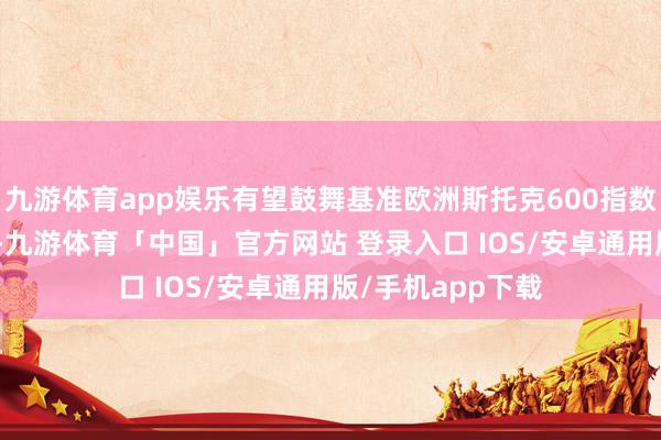 九游体育app娱乐有望鼓舞基准欧洲斯托克600指数攀升至约570点-九游体育「中国」官方网站 登录入口 IOS/安卓通用版/手机app下载