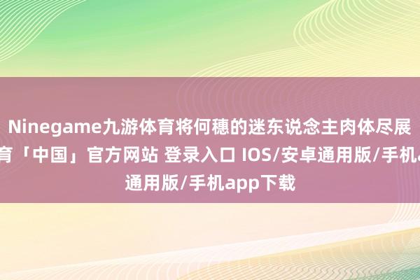 Ninegame九游体育将何穗的迷东说念主肉体尽展-九游体育「中国」官方网站 登录入口 IOS/安卓通用版/手机app下载