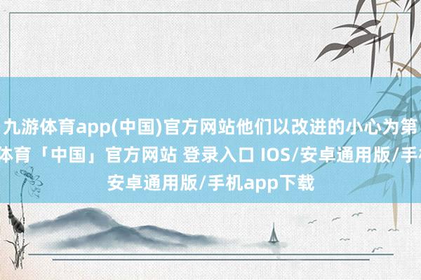 九游体育app(中国)官方网站他们以改进的小心为第一性-九游体育「中国」官方网站 登录入口 IOS/安卓通用版/手机app下载