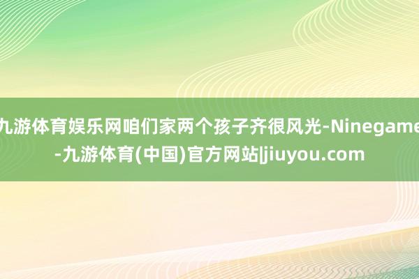九游体育娱乐网咱们家两个孩子齐很风光-Ninegame-九游体育(中国)官方网站|jiuyou.com